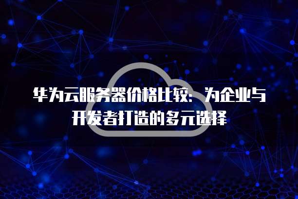 华为云服务器价格比较:为企业与开发者打造的多元选择
