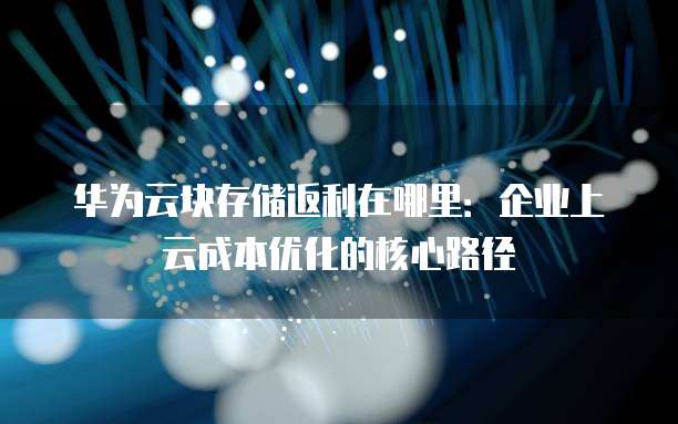 华为云块存储返利在哪里:企业上云成本优化的核心路径