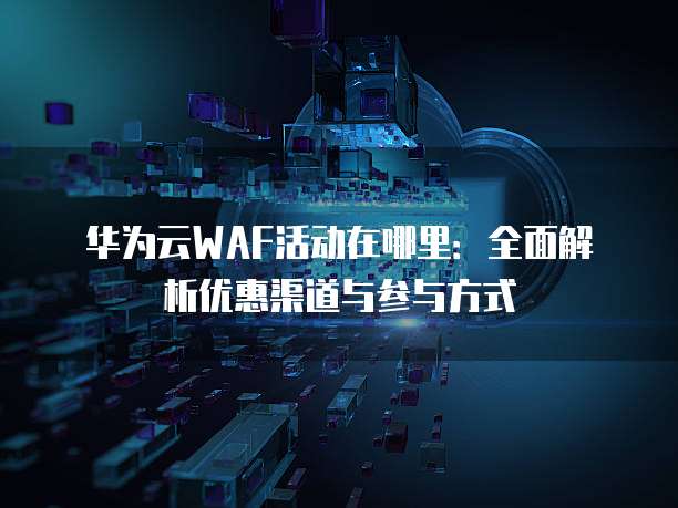 华为云WAF活动在哪里:全面解析优惠渠道与参与方式