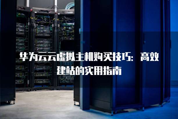 华为云云虚拟主机购买技巧:高效建站的实用指南