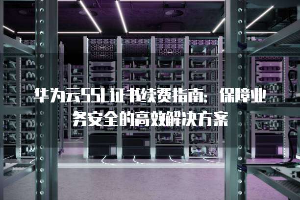 华为云SSL证书续费指南：保障业务安全的高效解决方案