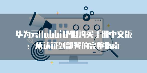 华为云RabbitMQ购买手册中文版:从认证到部署的完整指南