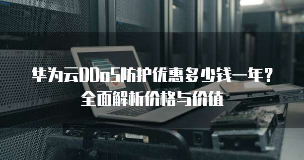 华为云DDoS防护优惠多少钱一年?全面解析价格与价值
