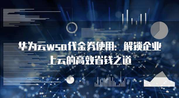 华为云wsa代金券使用:解锁企业上云的高效省钱之道