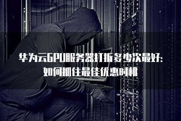 华为云GPU服务器打折多少次最好:如何抓住最佳优惠时机