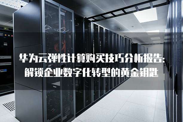 华为云弹性计算购买技巧分析报告:解锁企业数字化转型的黄金钥匙