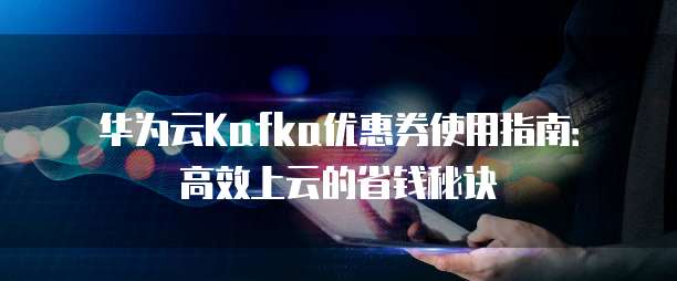 华为云Kafka优惠券使用指南：高效上云的省钱秘诀