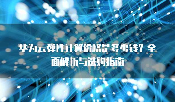 华为云弹性计算价格是多少钱?全面解析与选购指南