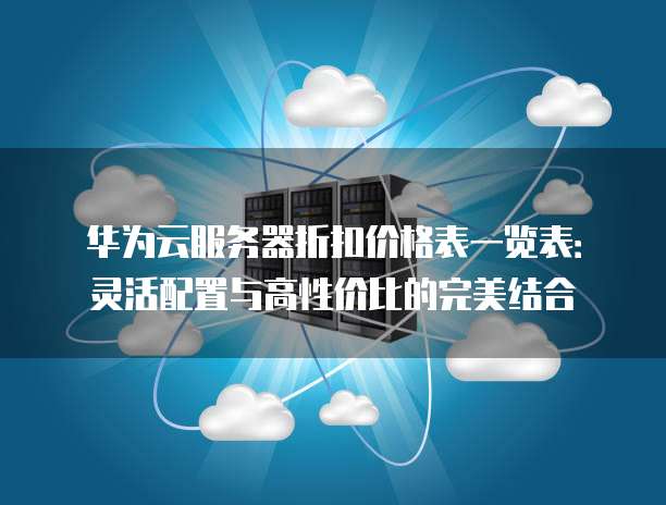 华为云服务器折扣价格表一览表:灵活配置与高性价比的完美结合
