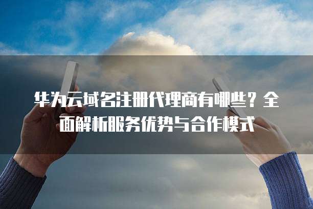 华为云域名注册代理商有哪些？全面解析服务优势与合作模式