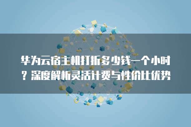 华为云宿主机打折多少钱一个小时?深度解析灵活计费与性价比优势