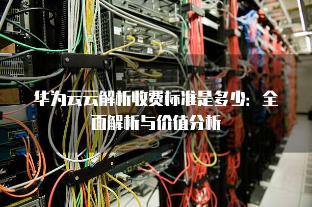 华为云云解析收费标准是多少:全面解析与价值分析