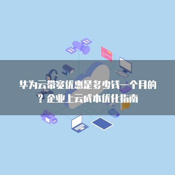 华为云带宽优惠是多少钱一个月的?企业上云成本优化指南