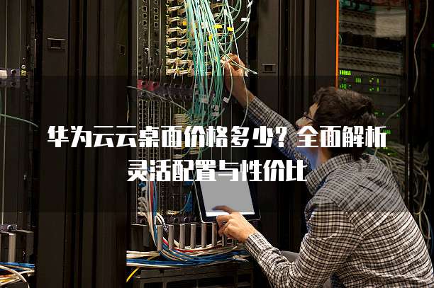 华为云云桌面价格多少?全面解析灵活配置与性价比