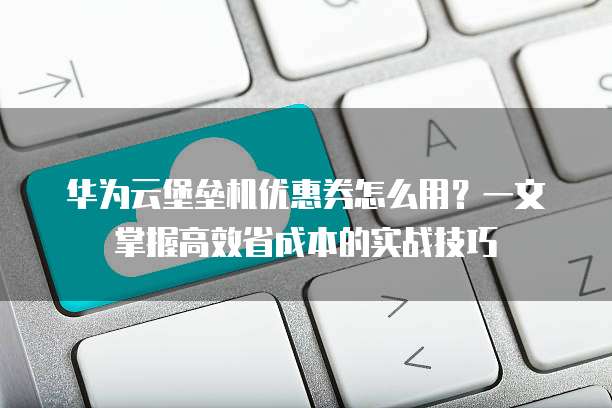 华为云堡垒机优惠券怎么用?一文掌握高效省成本的实战技巧