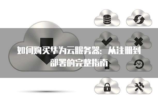 如何购买华为云服务器:从注册到部署的完整指南