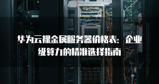 华为云裸金属服务器价格表:企业级算力的精准选择指南