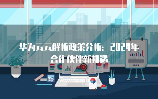华为云云解析政策分析:2024年合作伙伴新机遇