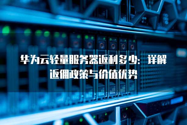 华为云轻量服务器返利多少:详解返佣政策与价值优势