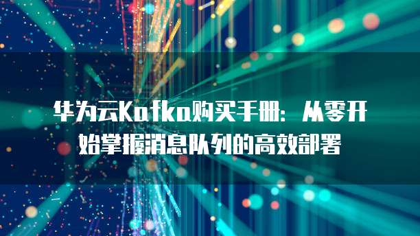 华为云Kafka购买手册:从零开始掌握消息队列的高效部署