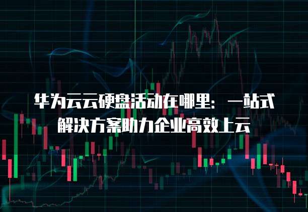华为云云硬盘活动在哪里:一站式解决方案助力企业高效上云