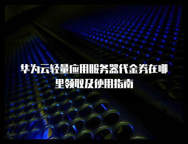 华为云轻量应用服务器代金券在哪里领取及使用指南