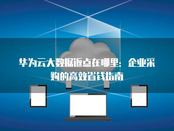 华为云大数据返点在哪里:企业采购的高效省钱指南