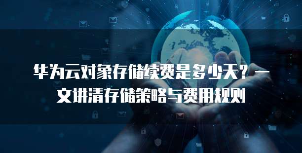华为云对象存储续费是多少天?一文讲清存储策略与费用规则