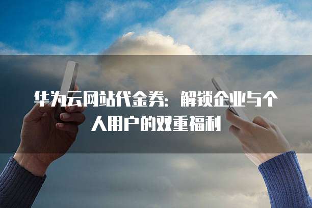 华为云网站代金券:解锁企业与个人用户的双重福利
