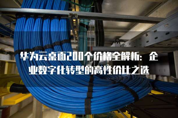 华为云桌面200个价格全解析:企业数字化转型的高性价比之选