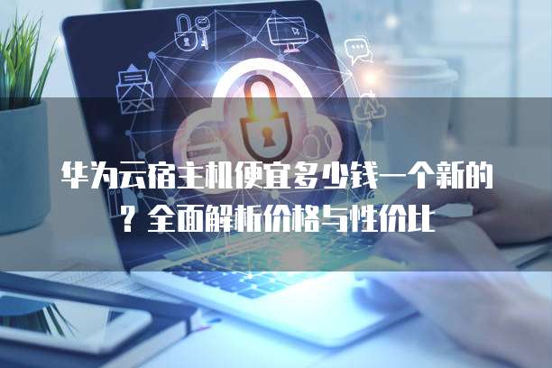华为云宿主机便宜多少钱一个新的?全面解析价格与性价比