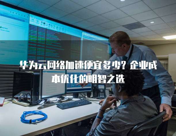 华为云网络加速便宜多少?企业成本优化的明智之选