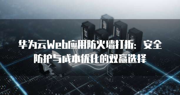 华为云Web应用防火墙打折:安全防护与成本优化的双赢选择