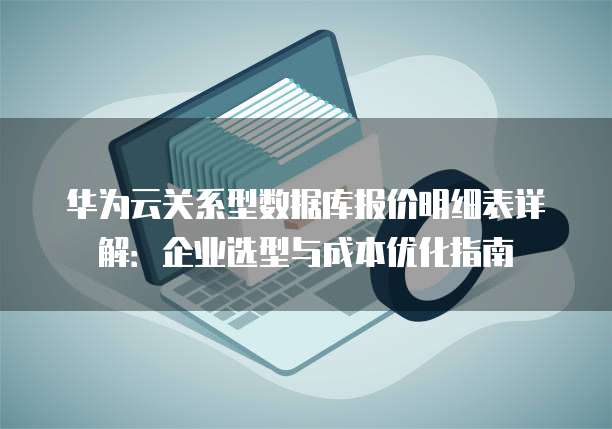 华为云关系型数据库报价明细表详解:企业选型与成本优化指南