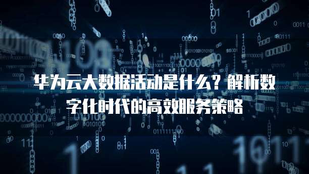 华为云大数据活动是什么？解析数字化时代的高效服务策略