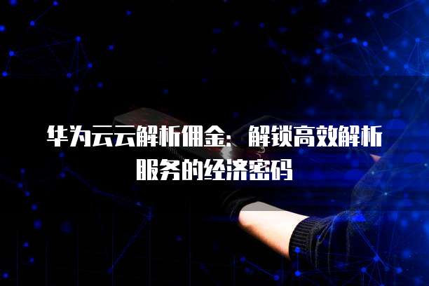 华为云云解析佣金:解锁高效解析服务的经济密码