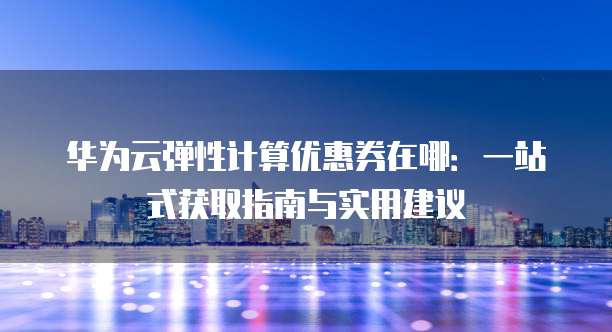 华为云弹性计算优惠券在哪：一站式获取指南与实用建议