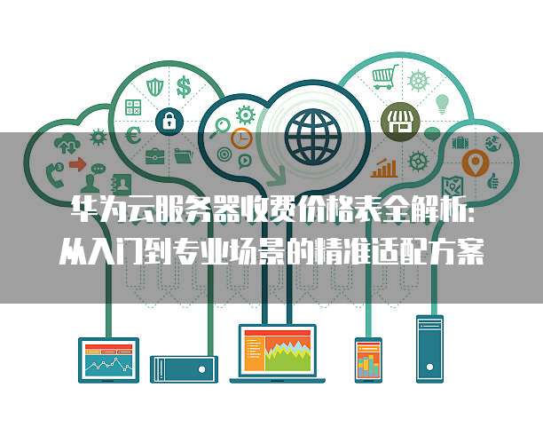 华为云服务器收费价格表全解析:从入门到专业场景的精准适配方案