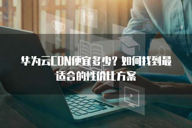 华为云CDN便宜多少？如何找到最适合的性价比方案