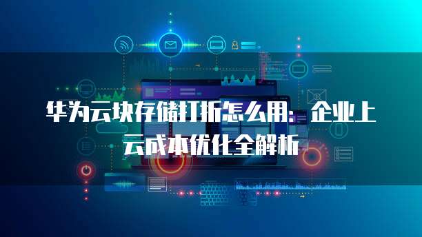 华为云块存储打折怎么用:企业上云成本优化全解析