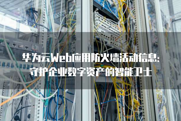 华为云Web应用防火墙活动信息：守护企业数字资产的智能卫士