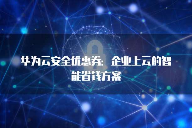 华为云安全优惠券:企业上云的智能省钱方案