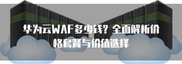 华为云WAF多少钱?全面解析价格套餐与价值选择