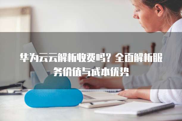 华为云云解析收费吗?全面解析服务价值与成本优势