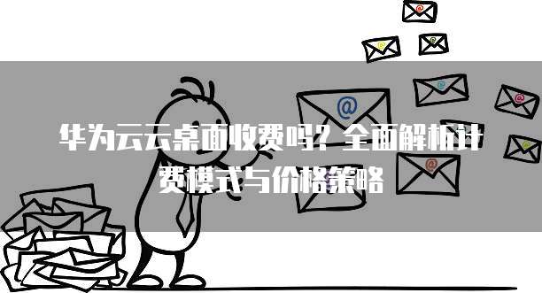 华为云云桌面收费吗?全面解析计费模式与价格策略