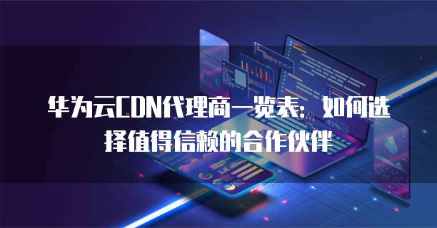 华为云CDN代理商一览表:如何选择值得信赖的合作伙伴