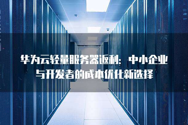 华为云轻量服务器返利:中小企业与开发者的成本优化新选择