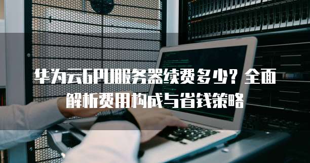 华为云GPU服务器续费多少?全面解析费用构成与省钱策略