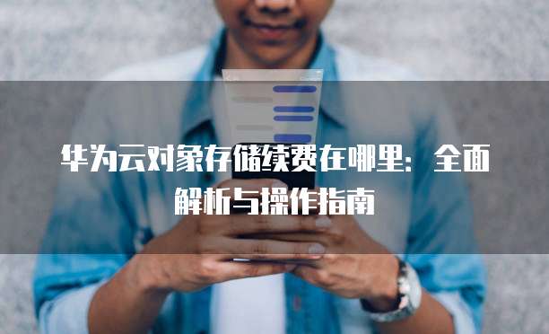 华为云对象存储续费在哪里:全面解析与操作指南