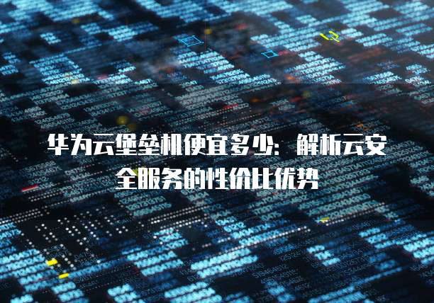 华为云堡垒机便宜多少:解析云安全服务的性价比优势